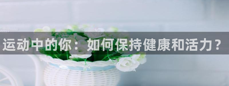 凯发官方正版app集团官网首页：运动中的你：如何保持健康和活