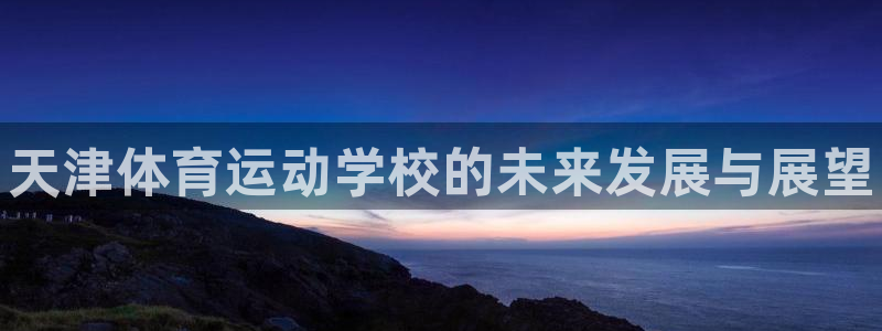 凯发官网下载平台是正规平台吗：天津体育运动学校的未来发展与展